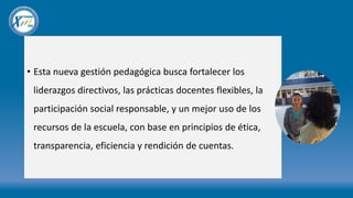 • Esta nueva gestión pedagógica busca fortalecer los
liderazgos directivos, las prácticas docentes flexibles, la
participación social responsable, y un mejor uso de los
recursos de la escuela, con base en principios de ética,
transparencia, eficiencia y rendición de cuentas.
 