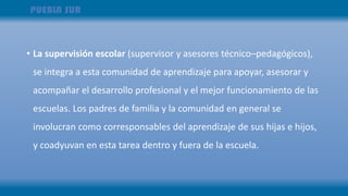 • La supervisión escolar (supervisor y asesores técnico–pedagógicos),
se integra a esta comunidad de aprendizaje para apoyar, asesorar y
acompañar el desarrollo profesional y el mejor funcionamiento de las
escuelas. Los padres de familia y la comunidad en general se
involucran como corresponsables del aprendizaje de sus hijas e hijos,
y coadyuvan en esta tarea dentro y fuera de la escuela.
 