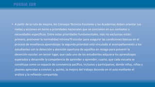 • A partir de la ruta de mejora, los Consejos Técnicos Escolares y las Academias deben orientar sus
metas y acciones en torno a prioridades nacionales que se concreten en sus contextos y
necesidades específicas. Entre estas prioridades fundamentales, más no exclusivas están:
primero, promover la normalidad mínima70 escolar para asegurar las condiciones básicas en el
proceso de enseñanza-aprendizaje; la segunda prioridad está vinculada al acompañamiento a los
estudiantes con la detección y atención oportuna de aquéllos en rezago para prevenir la
deserción escolar; en tercer lugar, que cada uno de los estudiantes adquiera los aprendizajes
esperados y desarrolle la competencia de aprender a aprender; cuarto, que cada escuela se
constituya como un espacio de convivencia pacífico, inclusivo y participativo, donde niñas, niños y
jóvenes aprendan a convivir; y, quinto, la mejora del trabajo docente en el aula mediante el
análisis y la reflexión compartida.
 