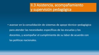 II.3 Asistencia, acompañamiento
y supervisión pedagógica
• avanzar en la consolidación de sistemas de apoyo técnico–pedagógico
para atender las necesidades específicas de las escuelas y los
docentes, y acompañar el cumplimiento de su labor de acuerdo con
las políticas nacionales.
 