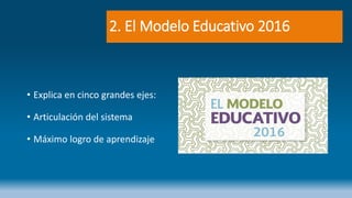 2. El Modelo Educativo 2016
• Explica en cinco grandes ejes:
• Articulación del sistema
• Máximo logro de aprendizaje
 