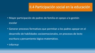 II.4 Participación social en la educación
• Mayor participación de padres de familia en apoyo a la gestión
escolar
• Generar procesos formativos que permitan a los padres apoyar en el
desarrollo de habilidades socioemocionales, en procesos de lecto
escritura y pensamiento lógico-matemático.
• Informar
 