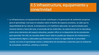 II.5 Infraestructura, equipamiento y
conectividad
• La infraestructura y el equipamiento escolar contribuyen a la generación de ambientes propicios
para el aprendizaje. Con base en estudios sobre el diseño de espacios escolares, se sabe que la
disponibilidad de luz natural, la temperatura y el mobiliario adecuado, las oportunidades para
moverse dentro y fuera del aula, el acomodo de los materiales, las experiencias con la naturaleza,
entre otros elementos del espacio educativo, pueden influir en la disposición de los estudiantes
para aprender. Por ello, las escuelas deben hacer todo lo posible por disponer de instalaciones y
equipamientos dignos y adecuados que favorezcan la salud y la seguridad de la comunidad
escolar, así como el aprendizaje activo y colaborativo de estudiantes y docentes para la realización
de actividades científicas, artísticas y motrices.
 