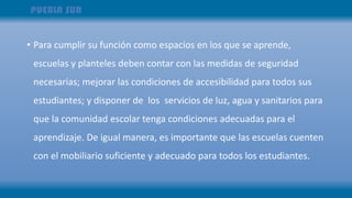 • Para cumplir su función como espacios en los que se aprende,
escuelas y planteles deben contar con las medidas de seguridad
necesarias; mejorar las condiciones de accesibilidad para todos sus
estudiantes; y disponer de los servicios de luz, agua y sanitarios para
que la comunidad escolar tenga condiciones adecuadas para el
aprendizaje. De igual manera, es importante que las escuelas cuenten
con el mobiliario suficiente y adecuado para todos los estudiantes.
 