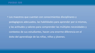 • Los maestros que cuentan con conocimientos disciplinares y
pedagógicos adecuados, las habilidades para aprender por sí mismos,
y las actitudes y valores para comprender las múltiples necesidades y
contextos de sus estudiantes, hacen una enorme diferencia en el
éxito del aprendizaje de las niñas, niños y jóvenes.
 