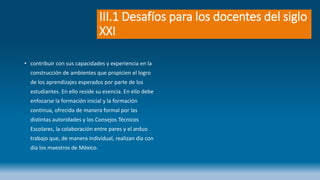 III.1 Desafíos para los docentes del siglo
XXI
• contribuir con sus capacidades y experiencia en la
construcción de ambientes que propicien el logro
de los aprendizajes esperados por parte de los
estudiantes. En ello reside su esencia. En ello debe
enfocarse la formación inicial y la formación
continua, ofrecida de manera formal por las
distintas autoridades y los Consejos Técnicos
Escolares, la colaboración entre pares y el arduo
trabajo que, de manera individual, realizan día con
día los maestros de México.
 