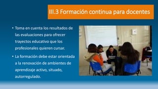 III.3 Formación continua para docentes
• Toma en cuenta los resultados de
las evaluaciones para ofrecer
trayectos educativo que los
profesionales quieren cursar.
• La formación debe estar orientada
a la renovación de ambientes de
aprendizaje activo, situado,
autorregulado.
 