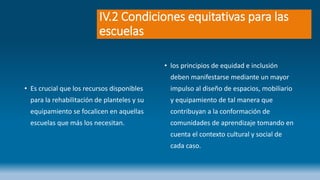 IV.2 Condiciones equitativas para las
escuelas
• Es crucial que los recursos disponibles
para la rehabilitación de planteles y su
equipamiento se focalicen en aquellas
escuelas que más los necesitan.
• los principios de equidad e inclusión
deben manifestarse mediante un mayor
impulso al diseño de espacios, mobiliario
y equipamiento de tal manera que
contribuyan a la conformación de
comunidades de aprendizaje tomando en
cuenta el contexto cultural y social de
cada caso.
 