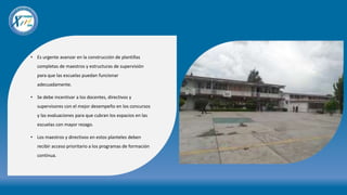 • Es urgente avanzar en la construcción de plantillas
completas de maestros y estructuras de supervisión
para que las escuelas puedan funcionar
adecuadamente.
• Se debe incentivar a los docentes, directivos y
supervisores con el mejor desempeño en los concursos
y las evaluaciones para que cubran los espacios en las
escuelas con mayor rezago.
• Los maestros y directivos en estos planteles deben
recibir acceso prioritario a los programas de formación
continua.
 