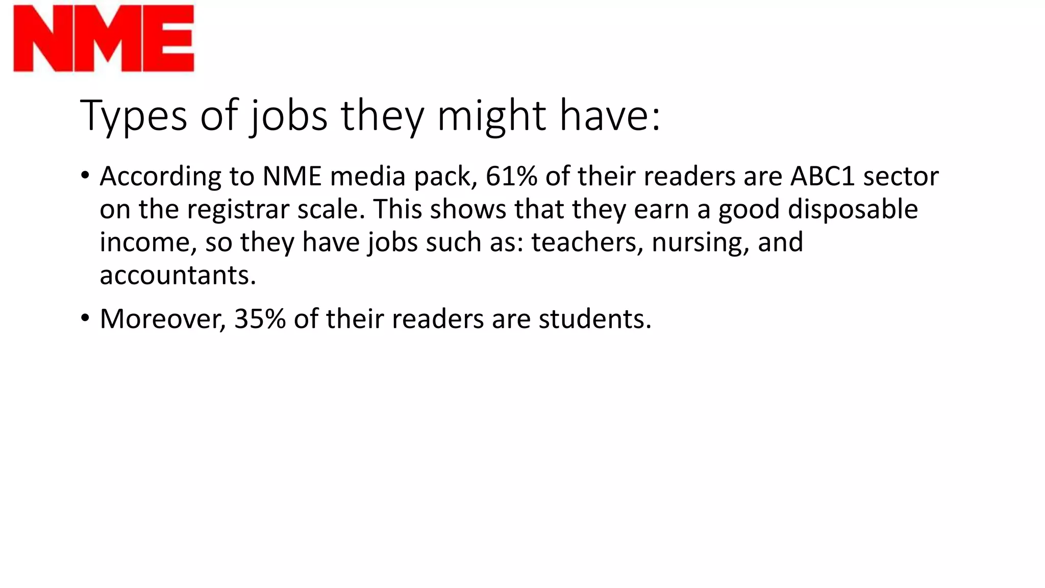 Types of jobs they might have:
• According to NME media pack, 61% of their readers are ABC1 sector
on the registrar scale. This shows that they earn a good disposable
income, so they have jobs such as: teachers, nursing, and
accountants.
• Moreover, 35% of their readers are students.