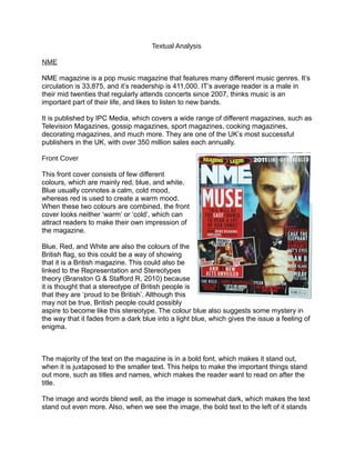 Textual Analysis

NME

NME magazine is a pop music magazine that features many different music genres. It’s
circulation is 33,875, and it’s readership is 411,000. IT’s average reader is a male in
their mid twenties that regularly attends concerts since 2007, thinks music is an
important part of their life, and likes to listen to new bands.

It is published by IPC Media, which covers a wide range of different magazines, such as
Television Magazines, gossip magazines, sport magazines, cooking magazines,
decorating magazines, and much more. They are one of the UK’s most successful
publishers in the UK, with over 350 million sales each annually.

Front Cover

This front cover consists of few different
colours, which are mainly red, blue, and white.
Blue usually connotes a calm, cold mood,
whereas red is used to create a warm mood.
When these two colours are combined, the front
cover looks neither ‘warm’ or ‘cold’, which can
attract readers to make their own impression of
the magazine.

Blue, Red, and White are also the colours of the
British flag, so this could be a way of showing
that it is a British magazine. This could also be
linked to the Representation and Stereotypes
theory (Branston G & Stafford R, 2010) because
it is thought that a stereotype of British people is
that they are ‘proud to be British’. Although this
may not be true, British people could possibly
aspire to become like this stereotype. The colour blue also suggests some mystery in
the way that it fades from a dark blue into a light blue, which gives the issue a feeling of
enigma.



The majority of the text on the magazine is in a bold font, which makes it stand out,
when it is juxtaposed to the smaller text. This helps to make the important things stand
out more, such as titles and names, which makes the reader want to read on after the
title.

The image and words blend well, as the image is somewhat dark, which makes the text
stand out even more. Also, when we see the image, the bold text to the left of it stands
 