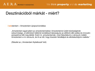 Desztinációból márkát - miért? I   am sterdam – Amszterdam újrapozícionálása „ Amszterdam egyet jelent az amszterdamiakkal. Amszterdamot üzleti közösségének sokszínűsége, a különböző háttérrel rendelkező lakosság és az előttünk álló széles és innovatív perspektíva tölti meg élettel. Ezért mi, amszterdamiak, most felszólalunk a városunk mellett. Amszterdam a mi városunk, és itt az idő, hogy büszkén felvállaljuk és elköteleződjünk mellette.” (Részlet az „I Amsterdam Nyilatkozat”-ból) 