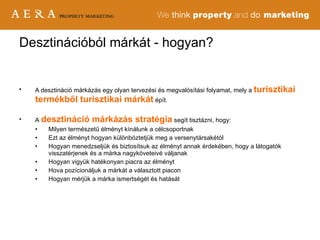 A desztináció márkázás egy olyan tervezési és megvalósítási folyamat, mely a  turisztikai termékből turisztikai márkát  épít. A   desztináció márkázás stratégia   segít tisztázni, hogy: Milyen természetű élményt kínálunk a célcsoportnak Ezt az élményt hogyan különböztetjük meg a versenytársakétól Hogyan menedzseljük és biztosítsuk az élményt annak érdekében, hogy a látogatók visszatérjenek és a márka nagyköveteivé váljanak Hogyan vigyük hatékonyan piacra az élményt Hova pozícionáljuk a márkát a választott piacon Hogyan mérjük a márka ismertségét és hatását Desztinációból márkát - hogyan? 