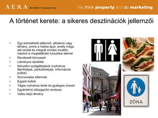 Egy kiemelkedő jellemző, attrakció vagy élmény, amire a márka épül, amely maga alá rendel és integrál minden további, máshol is megtalálható turisztikai elemet Rendezett környezet Látványos épületek Kényelmi szolgáltatások (nyilvános illemhelyek, parkolóhelyek, információs pultok) Színvonalas éttermek Egyedi boltok Tágas nyilvános terek és gyalogos övezet Egyértelmű útbaigazító rendszer Valós idejű élmény A történet kerete: a sikeres desztinációk jellemzői 