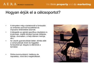 A kényelem még a tartalomnál is fontosabb: az emberek azonnal hozzáférést és impozáns történeteket akarnak. A látogatók az ajánlat specifikus részleteire is kíváncsiak, mielőtt döntést hoznak (időjárás, térkép, útvonalterv, a helyi étterem menüje, stb.) Az utazók gyanakvóbbak lettek: döntés előtt a versenytársak révén és független forrásokból (pl. blogok) is ellenőrzik a terméket. Online kommunikáció: hatékony és naprakész, rövid távú megtérüléssel. Hogyan érjük el a célcsoportot? 