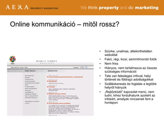 Online kommunikáció – mitől rossz? Szürke, unalmas, áttekinthetetlen weboldal Fakó, régi, kicsi, semmitmondó fotók Nem friss Hiányos, nem tartalmazza az összes szükséges információt Tele van felesleges infóval, helyi történeti és földrajzi adottságokkal Szálláskeresés és foglalás a legtöbb helyről hiányzik „ Rejtőzködő” kapcsolat menü, nem tudni, kihez fordulhatunk azokért az infokért, amelyek nincsenek fent a honlapon 