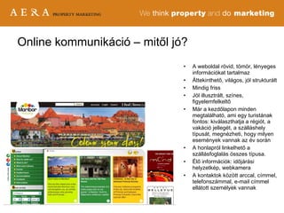 Online kommunikáció – mitől jó? A weboldal rövid, tömör, lényeges információkat tartalmaz  Áttekinthető, világos, jól strukturált Mindig friss Jól illusztrált, színes, figyelemfelkeltő Már a kezdőlapon minden megtalálható, ami egy turistának fontos: kiválaszthatja a régiót, a vakáció jellegét, a szálláshely típusát, megnézheti, hogy milyen események vannak az év során A honlapról linkelhető a szállásfoglalás összes típusa.  Élő információk: időjárási helyzetkép, webkamera A kontaktok között arccal, címmel, telefonszámmal, e-mail címmel ellátott személyek vannak 