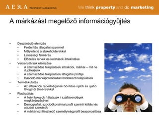 Desztináció elemzés Felderítés látogatói szemmel Mélyinterjú a stakeholderekkel Lakossági felmérés Előzetes tervek és kutatások áttekintése Versenytársak elemzése A szomszédos települések attrakciói, márkái – mit ne duplikáljunk A szomszédos települések látogatói profilja Hasonló márkapotenciállal rendelkező települések Termékkutatás Az attrakciók repertoárjának bővítése újabb és újabb látogatói élményekkel Piackutatás A helyi lakosok / átutazók / szállóvendégek megkérdezésével Demográfiai, szocioökonómiai profil szerinti költési és utazási szokások A márkához illeszkedő személyiségprofil beazonosítása A márkázást megelőző információgyűjtés 