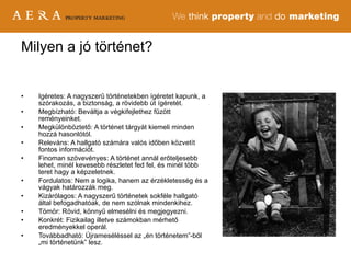 Igéretes: A nagyszerű történetekben ígéretet kapunk, a szórakozás, a biztonság, a rövidebb út ígéretét.  Megbízható: Beváltja a végkifejlethez fűzött reményeinket.  Megkülönböztető: A történet tárgyát kiemeli minden hozzá hasonlótól. Releváns: A hallgató számára valós időben közvetít fontos információt. Finoman szövevényes: A történet annál erőteljesebb lehet, minél kevesebb részletet fed fel, és minél több teret hagy a képzeletnek. Fordulatos: Nem a logika, hanem az érzékletesség és a vágyak határozzák meg. Kizárólagos: A nagyszerű történetek sokféle hallgató által befogadhatóak, de nem szólnak mindenkihez. Tömör: Rövid, könnyű elmesélni és megjegyezni. Konkrét: Fizikailag illetve számokban mérhető eredményekkel operál. Továbbadható: Újrameséléssel az „én történetem”-ből „mi történetünk” lesz. Milyen a jó történet? 