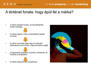 A márka ígéretet hordoz, és kézzelfogható módon beváltja.  A márka egyedi. Csak a kiemelkedő márkák vonzóak. A márka vonzereje elég nagy és releváns célcsoportot vonz ahhoz, hogy fenntartsa magát.  A fogyasztók tudatában vannak a márkának, és hisznek az értékeiben. A márka népszerű és keresett lesz. A történet fonala: hogy épül fel a márka? 