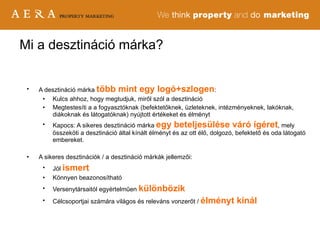Mi a desztináció márka? A desztináció márka   több mint egy logó+szlogen : Kulcs ahhoz, hogy megtudjuk, miről szól a desztináció Megtestesíti a a fogyasztóknak (befektetőknek, üzleteknek, intézményeknek, lakóknak, diákoknak és látogatóknak) nyújtott értékeket és élményt Kapocs: A sikeres desztináció márka  egy beteljesülése váró ígéret , mely összeköti a desztináció által kínált élményt és az ott élő, dolgozó, befektető és oda látogató embereket. A sikeres desztinációk / a desztináció márkák jellemzői: Jól  ismert Könnyen beazonosítható Versenytársaitól egyértelműen  különbözik Célcsoportjai számára világos és releváns vonzerőt /  élményt kínál 