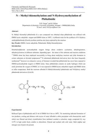 Chemistry and Materials Research                                                                 www.iiste.org
ISSN 2224- 3224 (Print) ISSN 2225- 0956 (Online)
Vol 2, No.3, 2012

          N – Methyl thiomethylation and N-Hydroxymethylation of
                               Phthalimide
                                            N.D. Zargar* and K.Z.Khan
                   Department of chemistry, University of Kashmir, Srinagar –190006(J&K)-India.
                                      *E-mail: nded.1092@rediffmail.com

Abstract:

N- Methyl thiomethyl phthalimide (I) a new compound was obtained when phthalimide was refluxed with
DMSO acetic anhydride reagent and DMSO alone at 180oC. A different route for the synthesis of N- Hydroxy
methylphthalilmide (II)with excellent yield has also been explored by this reaction.
Key Words: DMSO, Acetic anhydride, Phthalimide, Methyl thiomethylation
Introduction:

Dimethylsulphoxide       aceticanhydride   reagent   brings   about   oxidative   cyclisation,   dehydrogenation,
dehydrocyclisation in different substrates. depending upon the nature of the substrate and reaction conditions
1,2.
       DMSO alone has been employed successfully to bring about methylene insertion and ylide formation in
certain substrates at elevated temperatures3-6.N–substituted phthalimide derivatives have also been frequently
synthesized7-8,however an exhaustive survey of literature revealed that phthalimide has never been exposed to
DMSO-aceticanhydride reagent or DMSO alone. Since phthalimide contains an acidic hydrogen which can
easily protonate the oxygen of DMSO, so it was exposed to DMSO-acetic anhydride reagent and DMSO alone
at reflux temperature. Both the reactions afforded N–Methyl-thiomethyl phthalimide and N-Hydroxy methyl
phthalimide derivatives (I) & (II).




                         (I)                                            (II)




Experimental:

Refluxed 5gms of phthalimide and 25 ml of DMSO for 6 hrs at 1800C. Tlc monitoring indicated formation of
two products, cooling and dilution with excess of water afforded a white precipitate with characteristic smell
which was filtered and dried, crystallization from methanol resulted a colourless single compound (I), m.p
1150C in high yields freely soluble in chloroform. Filtered and washed with cold water. Both sulphur and
nitrogen were found to be present.


                                                        8
 