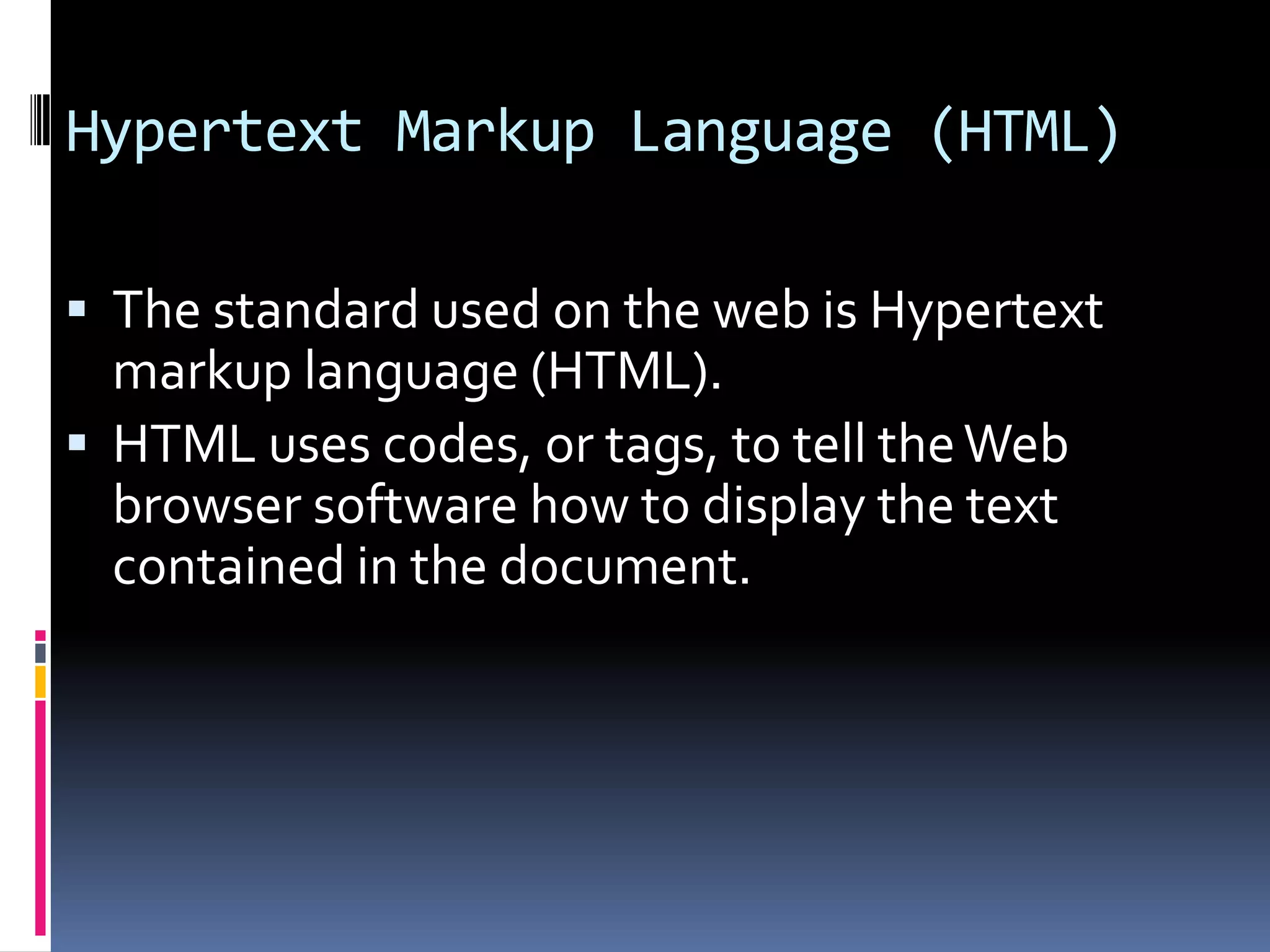 Hypertext Markup Language (HTML)
 The standard used on the web is Hypertext
markup language (HTML).
 HTML uses codes, or tags, to tell theWeb
browser software how to display the text
contained in the document.
 