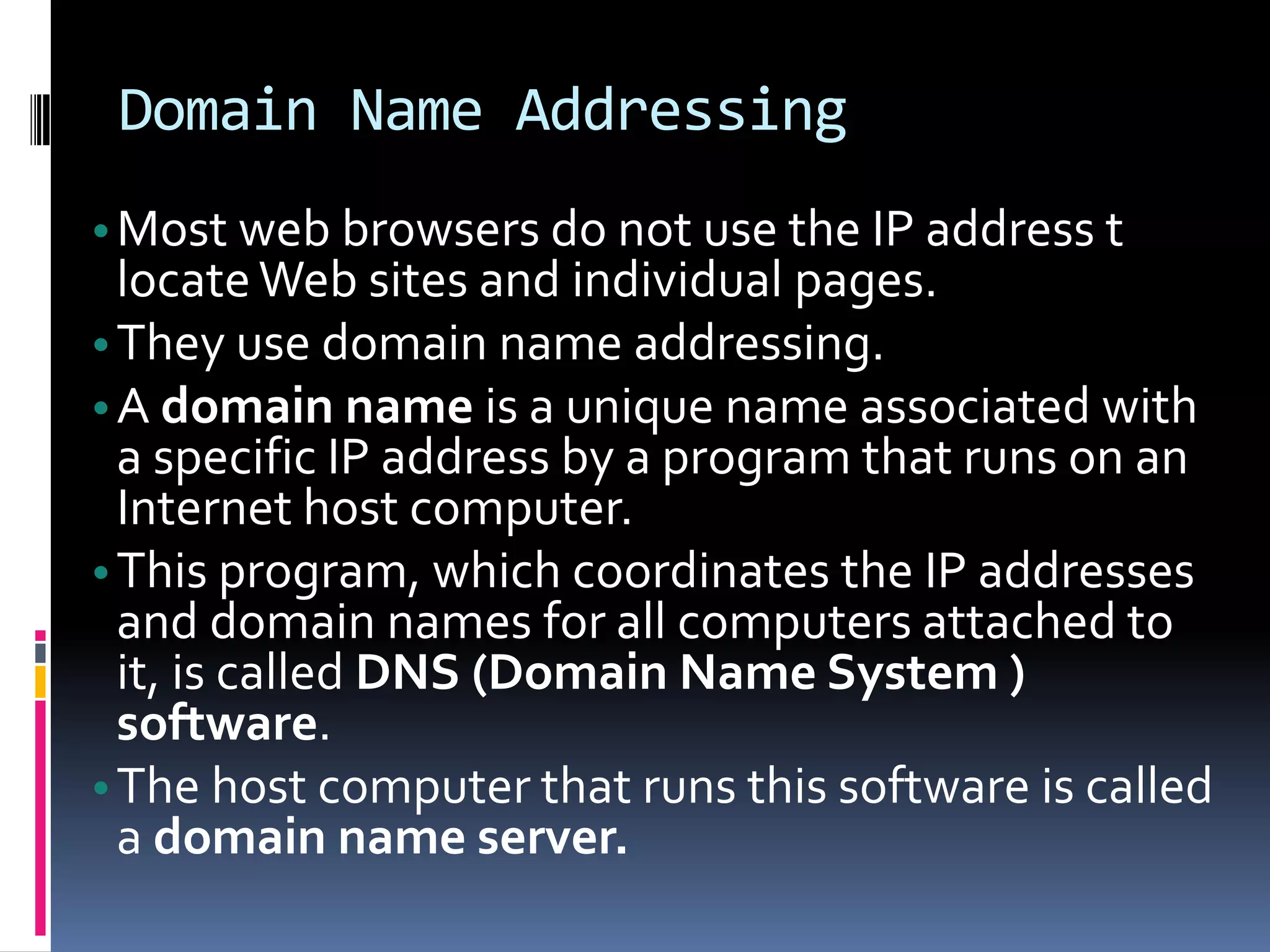 Domain Name Addressing
•Most web browsers do not use the IP address t
locateWeb sites and individual pages.
•They use domain name addressing.
•A domain name is a unique name associated with
a specific IP address by a program that runs on an
Internet host computer.
•This program, which coordinates the IP addresses
and domain names for all computers attached to
it, is called DNS (Domain Name System )
software.
•The host computer that runs this software is called
a domain name server.
 