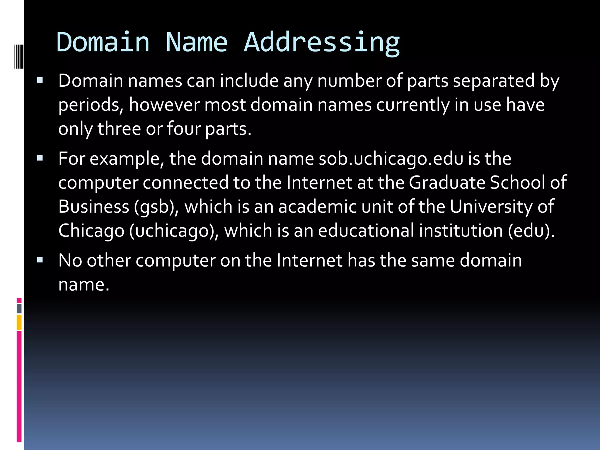 Domain Name Addressing
 Domain names can include any number of parts separated by
periods, however most domain names currently in use have
only three or four parts.
 For example, the domain name sob.uchicago.edu is the
computer connected to the Internet at the Graduate School of
Business (gsb), which is an academic unit of the University of
Chicago (uchicago), which is an educational institution (edu).
 No other computer on the Internet has the same domain
name.
 