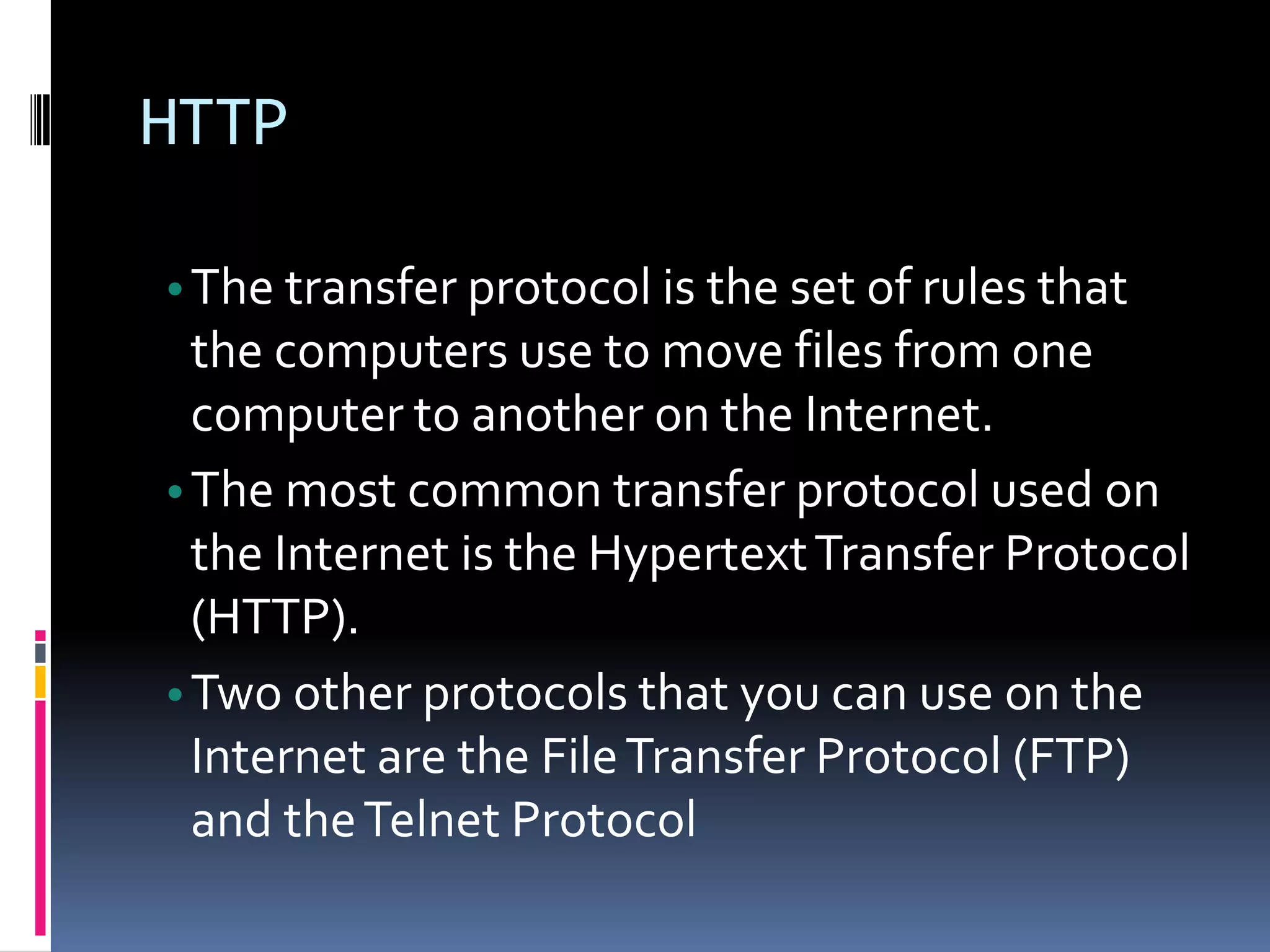 HTTP
•The transfer protocol is the set of rules that
the computers use to move files from one
computer to another on the Internet.
•The most common transfer protocol used on
the Internet is the HypertextTransfer Protocol
(HTTP).
•Two other protocols that you can use on the
Internet are the FileTransfer Protocol (FTP)
and theTelnet Protocol
 