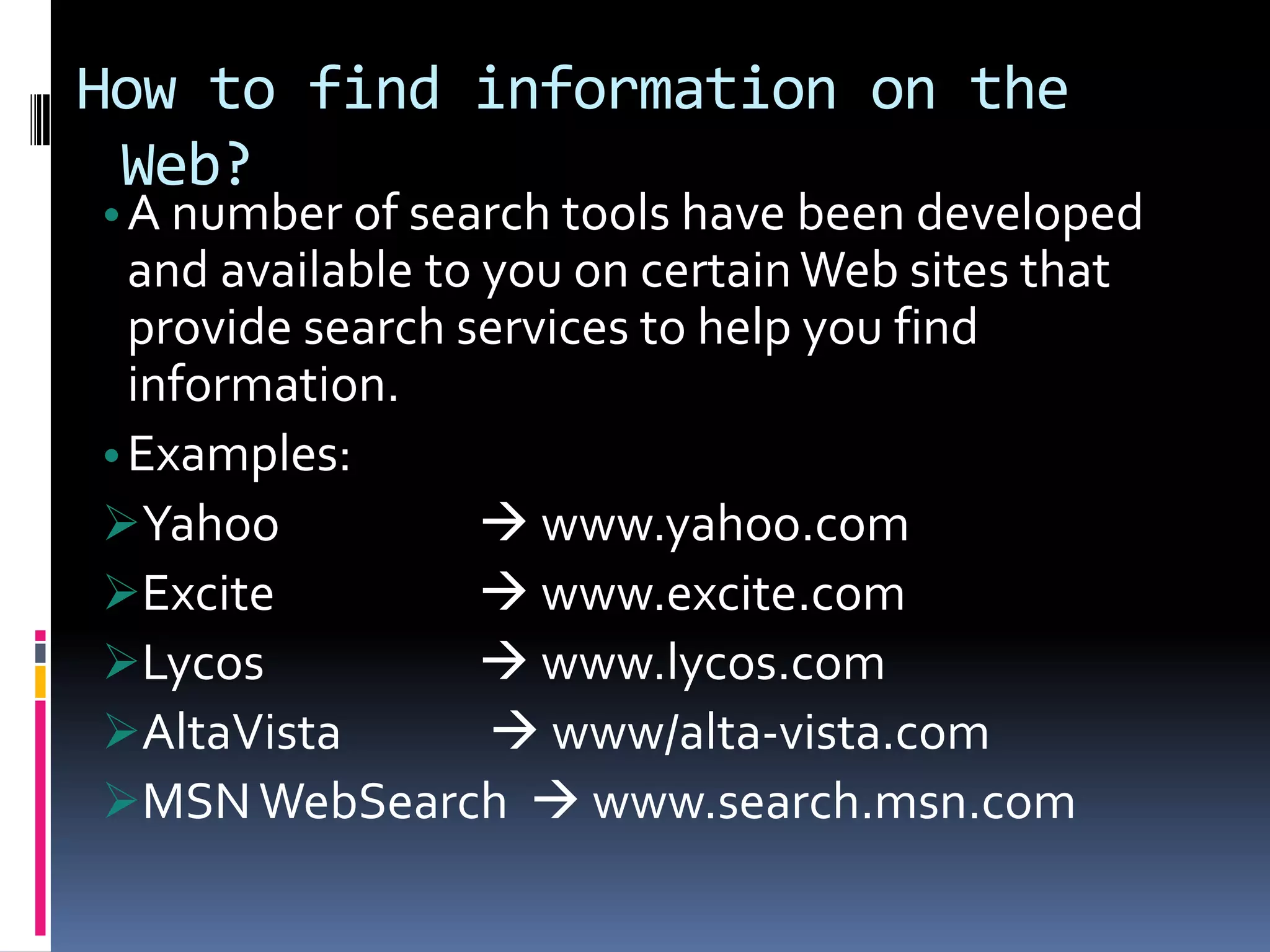 How to find information on the
Web?
•A number of search tools have been developed
and available to you on certainWeb sites that
provide search services to help you find
information.
•Examples:
Yahoo  www.yahoo.com
Excite  www.excite.com
Lycos  www.lycos.com
AltaVista  www/alta-vista.com
MSNWebSearch  www.search.msn.com
 