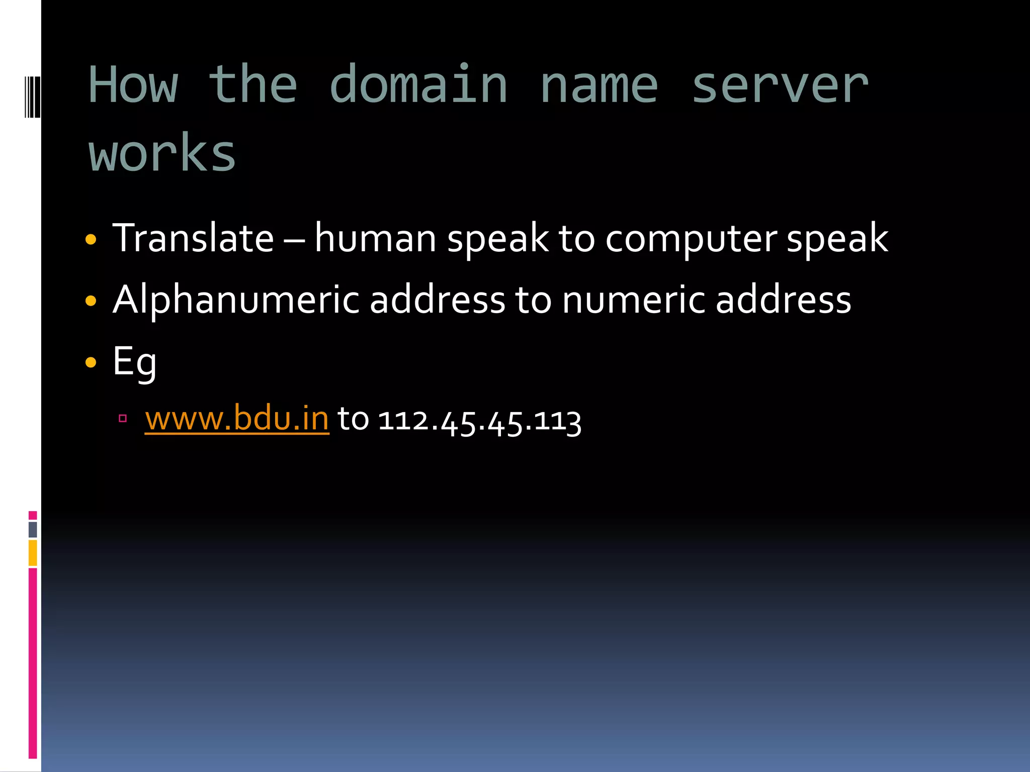 How the domain name server
works
• Translate – human speak to computer speak
• Alphanumeric address to numeric address
• Eg
▫ www.bdu.in to 112.45.45.113
 