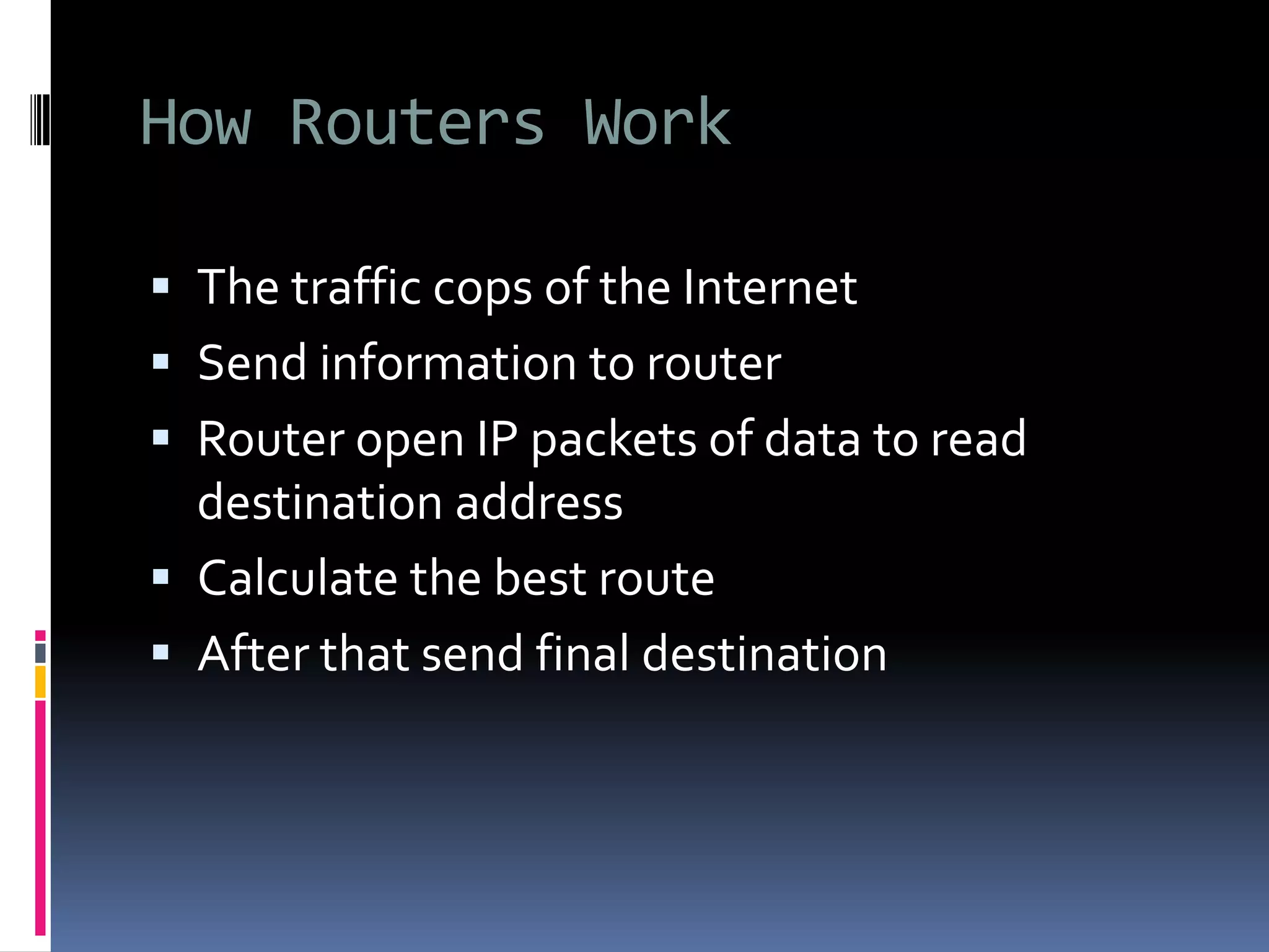How Routers Work
 The traffic cops of the Internet
 Send information to router
 Router open IP packets of data to read
destination address
 Calculate the best route
 After that send final destination
 