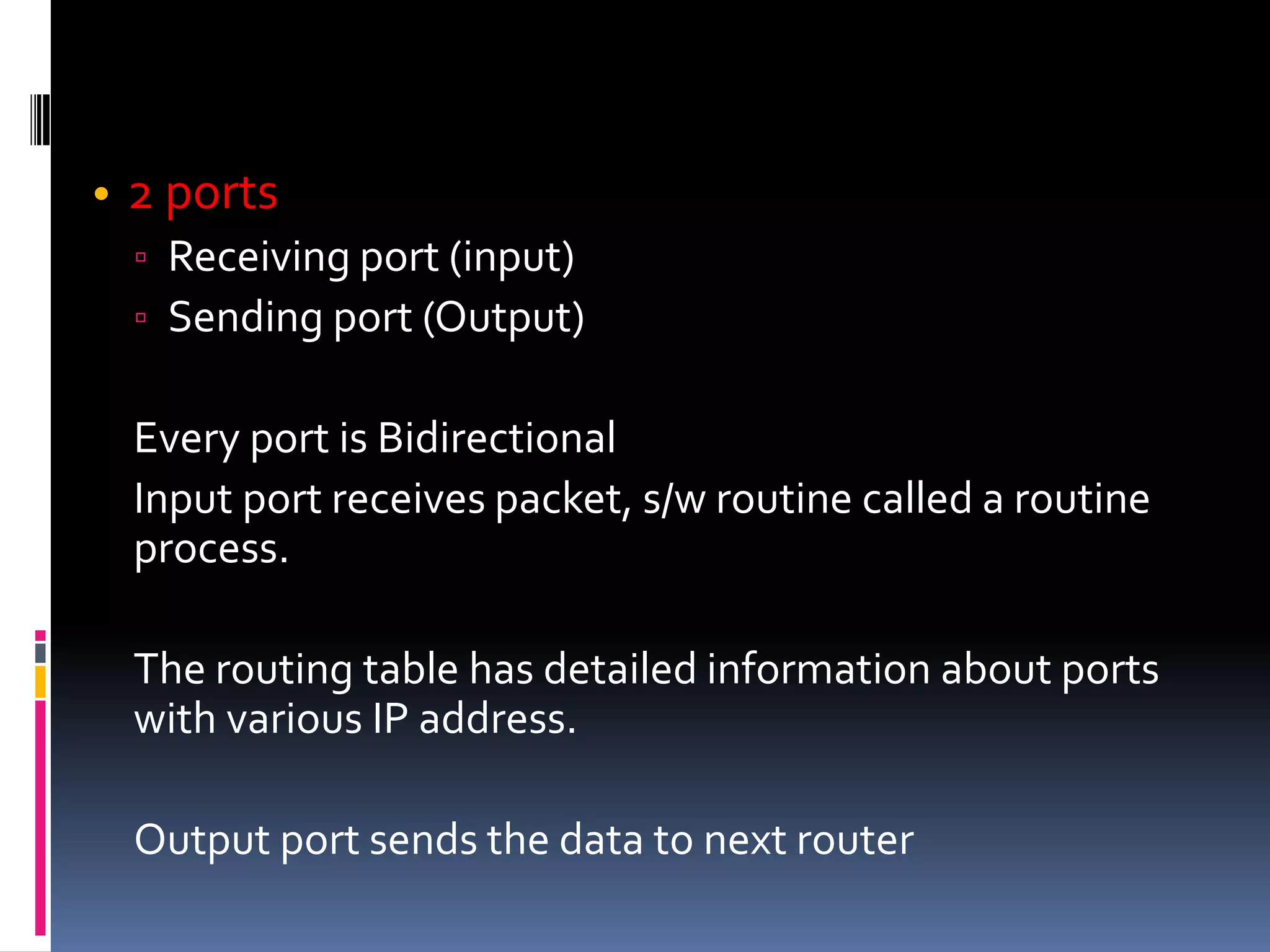 • 2 ports
▫ Receiving port (input)
▫ Sending port (Output)
Every port is Bidirectional
Input port receives packet, s/w routine called a routine
process.
The routing table has detailed information about ports
with various IP address.
Output port sends the data to next router
 