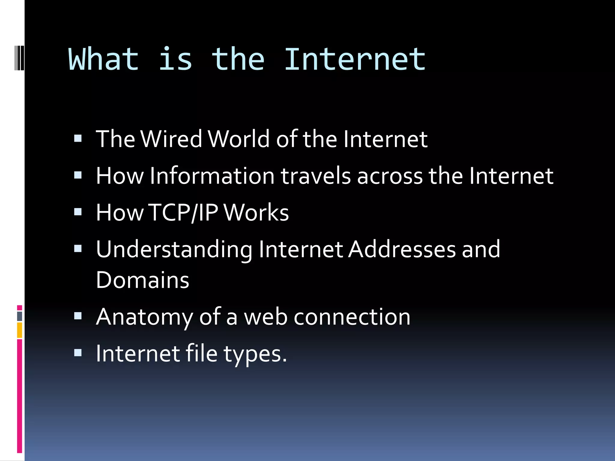 What is the Internet
 TheWired World of the Internet
 How Information travels across the Internet
 HowTCP/IPWorks
 Understanding Internet Addresses and
Domains
 Anatomy of a web connection
 Internet file types.
 