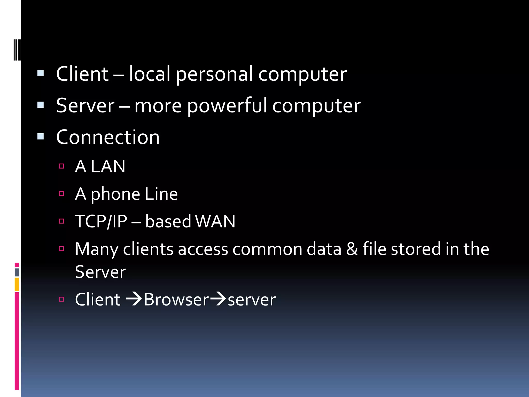  Client – local personal computer
 Server – more powerful computer
 Connection
 A LAN
 A phone Line
 TCP/IP – basedWAN
 Many clients access common data & file stored in the
Server
 Client Browserserver
 
