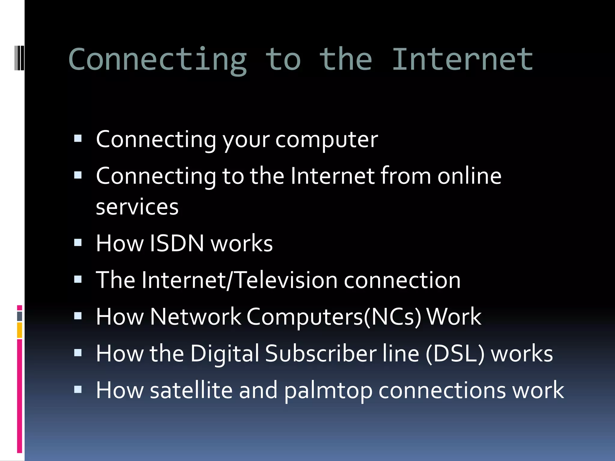 Connecting to the Internet
 Connecting your computer
 Connecting to the Internet from online
services
 How ISDN works
 The Internet/Television connection
 How Network Computers(NCs)Work
 How the Digital Subscriber line (DSL) works
 How satellite and palmtop connections work
 