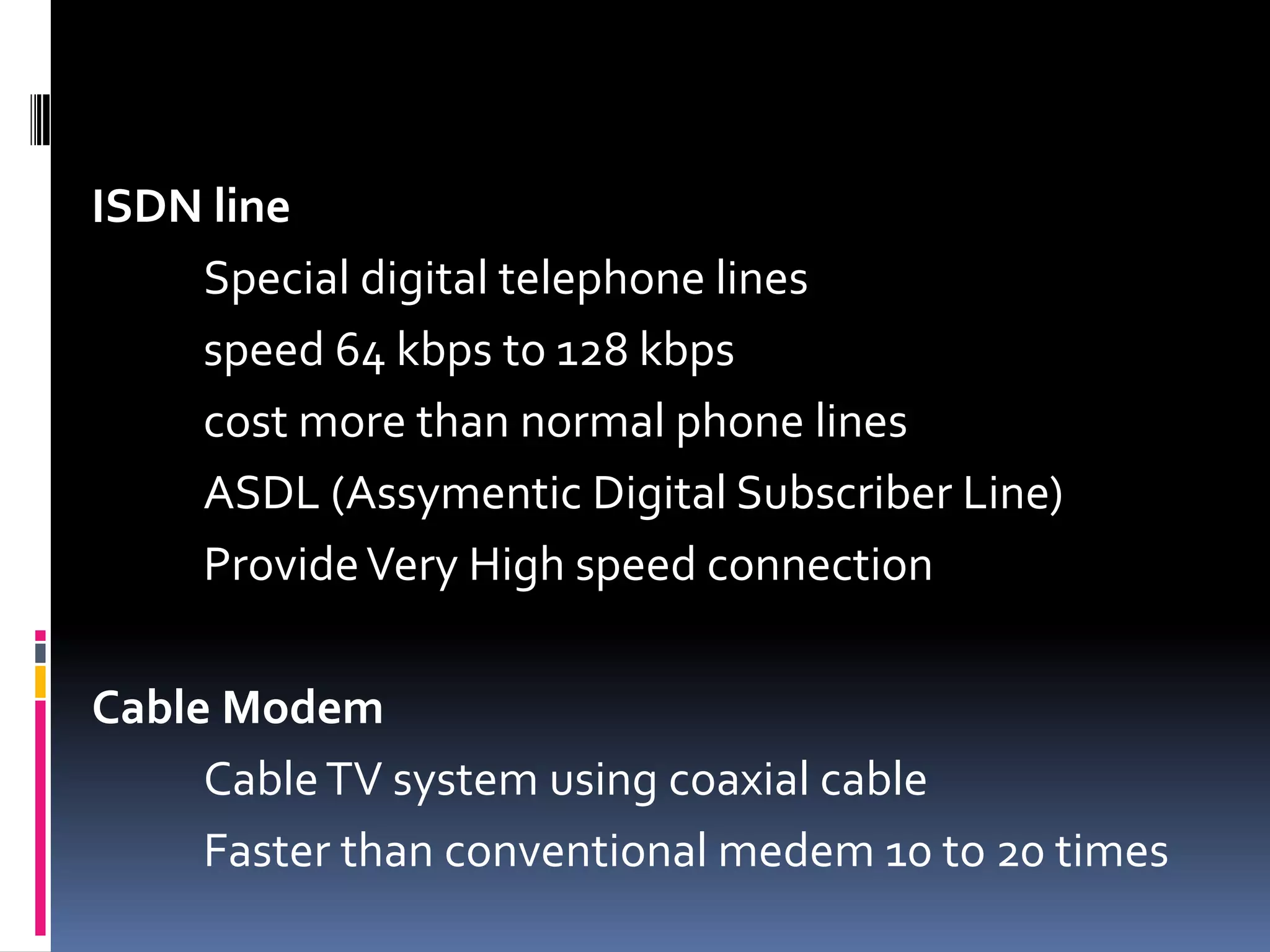 ISDN line
Special digital telephone lines
speed 64 kbps to 128 kbps
cost more than normal phone lines
ASDL (Assymentic Digital Subscriber Line)
ProvideVery High speed connection
Cable Modem
CableTV system using coaxial cable
Faster than conventional medem 10 to 20 times
 