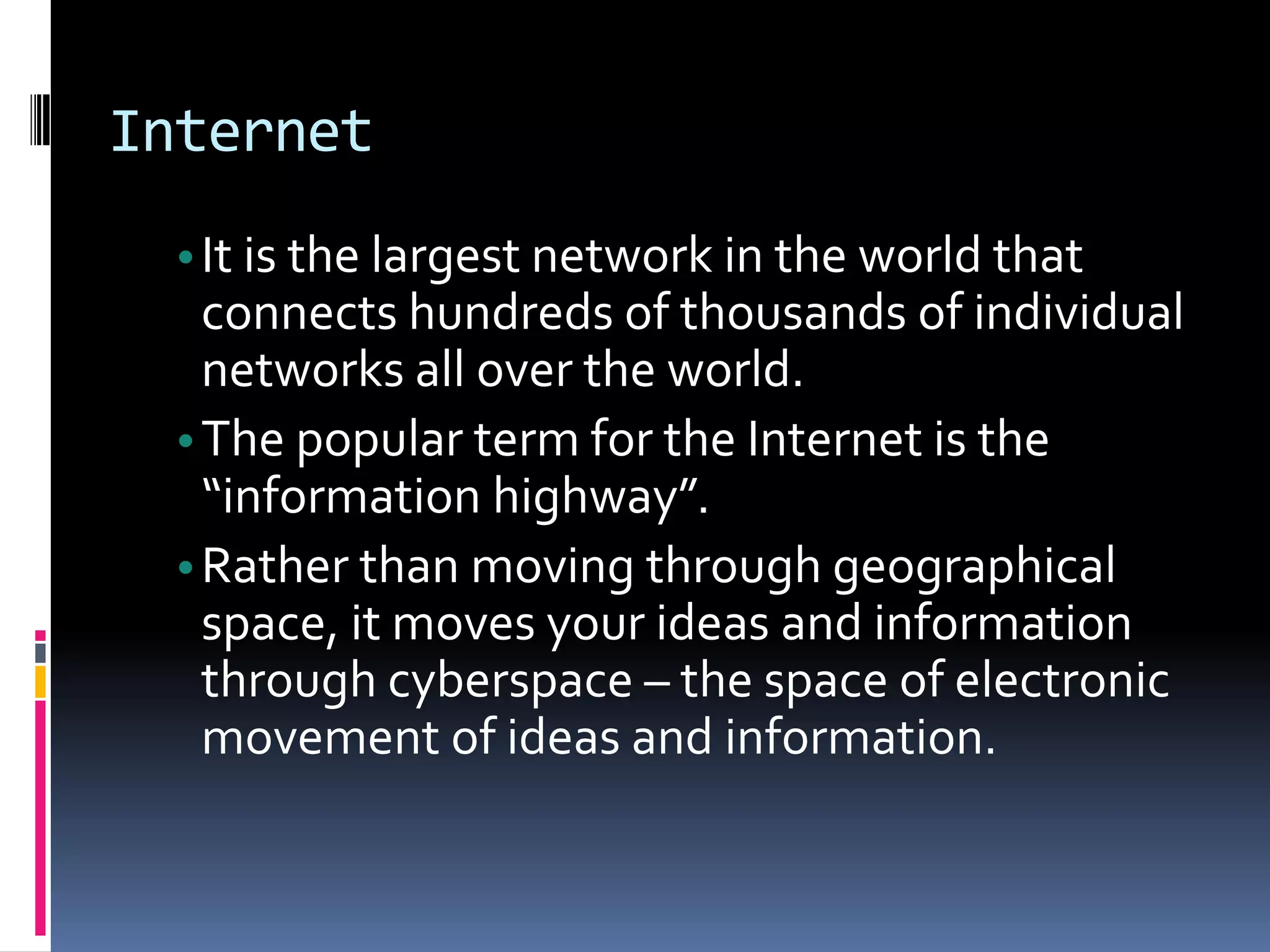 Internet
•It is the largest network in the world that
connects hundreds of thousands of individual
networks all over the world.
•The popular term for the Internet is the
“information highway”.
•Rather than moving through geographical
space, it moves your ideas and information
through cyberspace – the space of electronic
movement of ideas and information.
 
