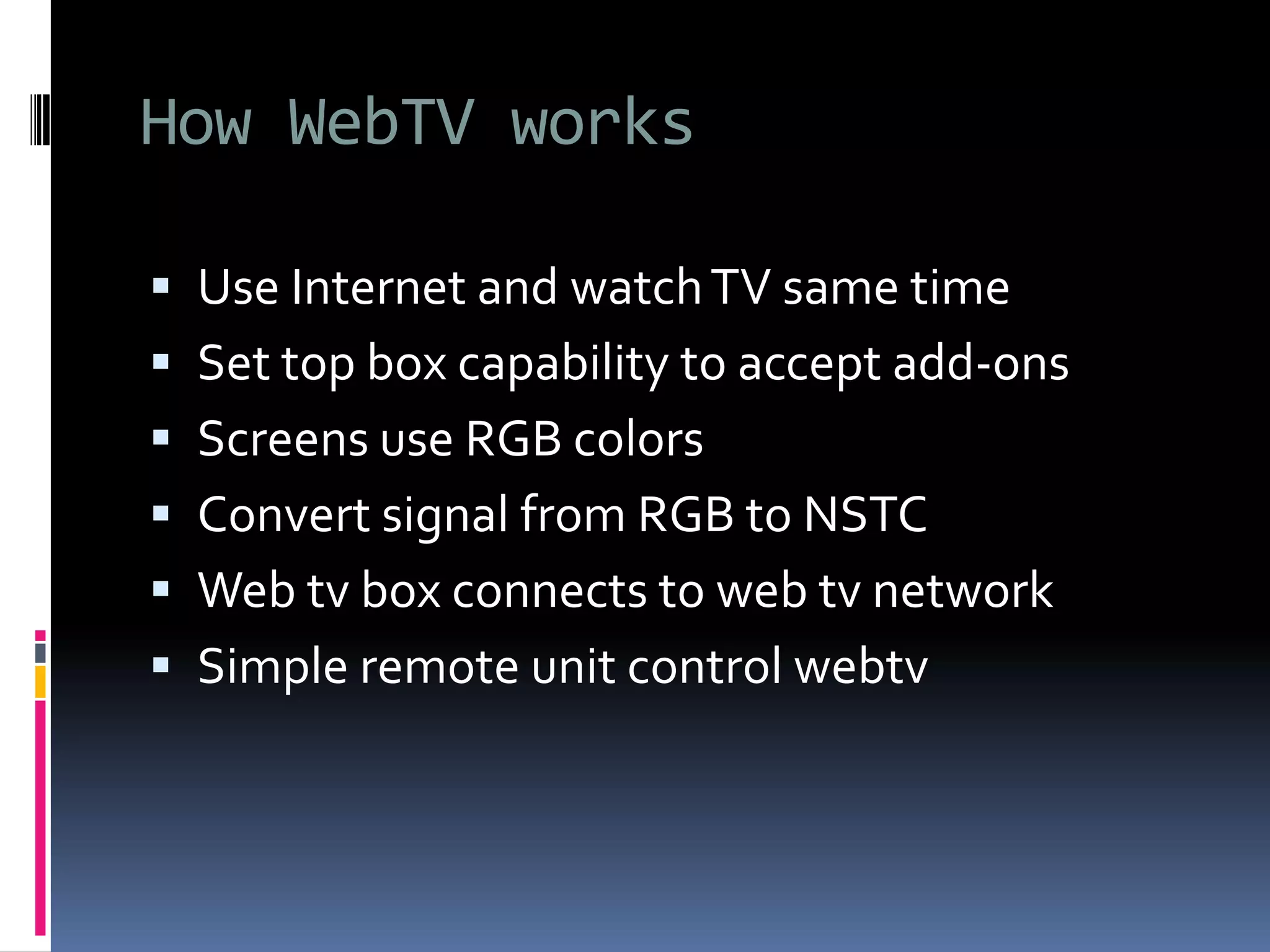 How WebTV works
 Use Internet and watchTV same time
 Set top box capability to accept add-ons
 Screens use RGB colors
 Convert signal from RGB to NSTC
 Web tv box connects to web tv network
 Simple remote unit control webtv
 
