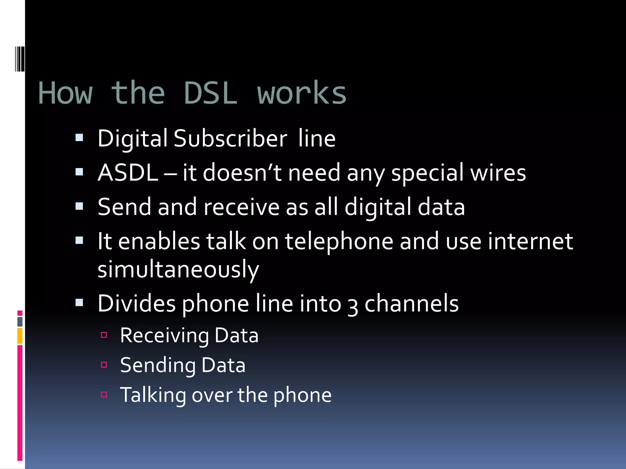 How the DSL works
 Digital Subscriber line
 ASDL – it doesn’t need any special wires
 Send and receive as all digital data
 It enables talk on telephone and use internet
simultaneously
 Divides phone line into 3 channels
 Receiving Data
 Sending Data
 Talking over the phone
 