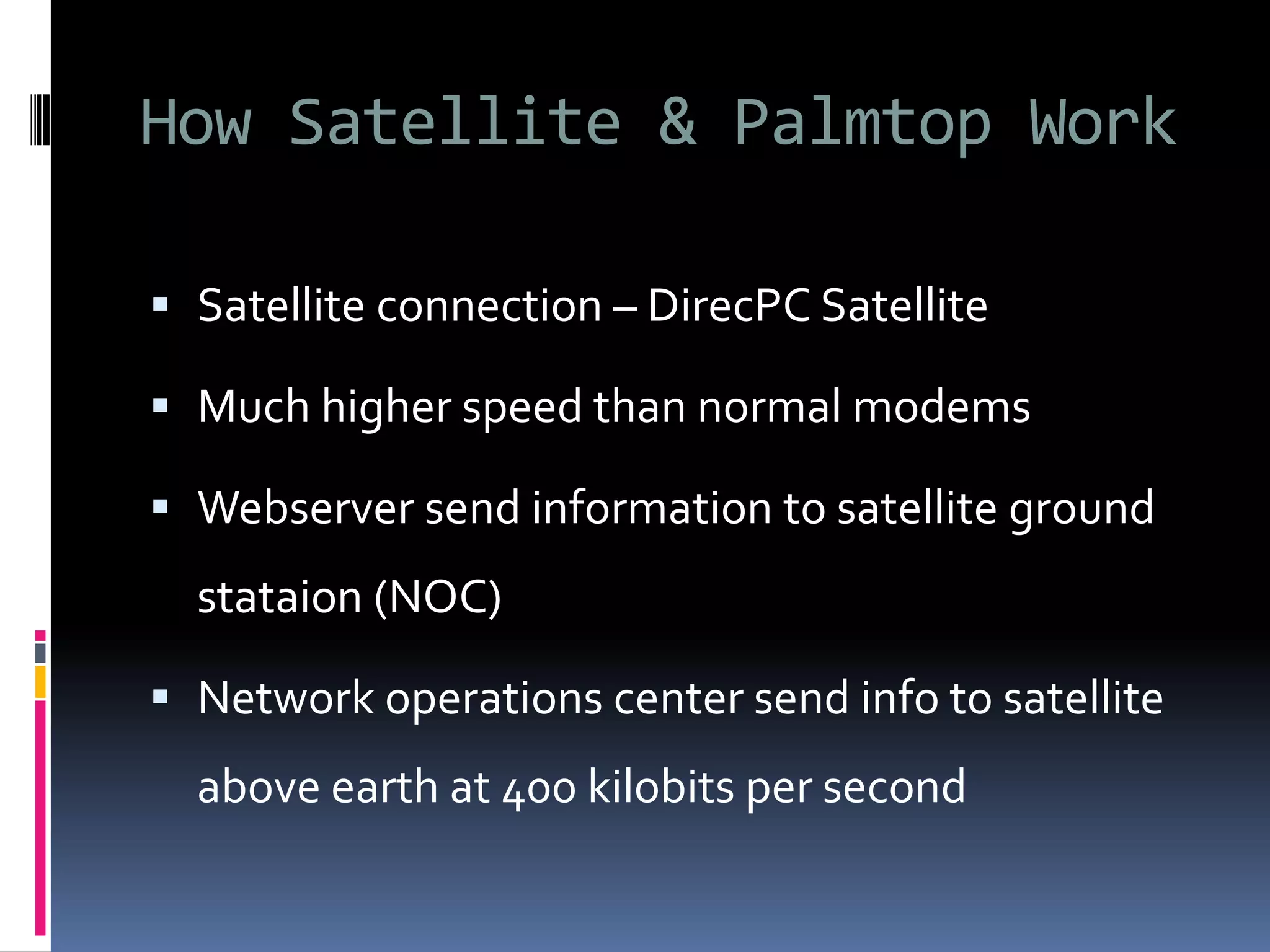 How Satellite & Palmtop Work
 Satellite connection – DirecPC Satellite
 Much higher speed than normal modems
 Webserver send information to satellite ground
stataion (NOC)
 Network operations center send info to satellite
above earth at 400 kilobits per second
 