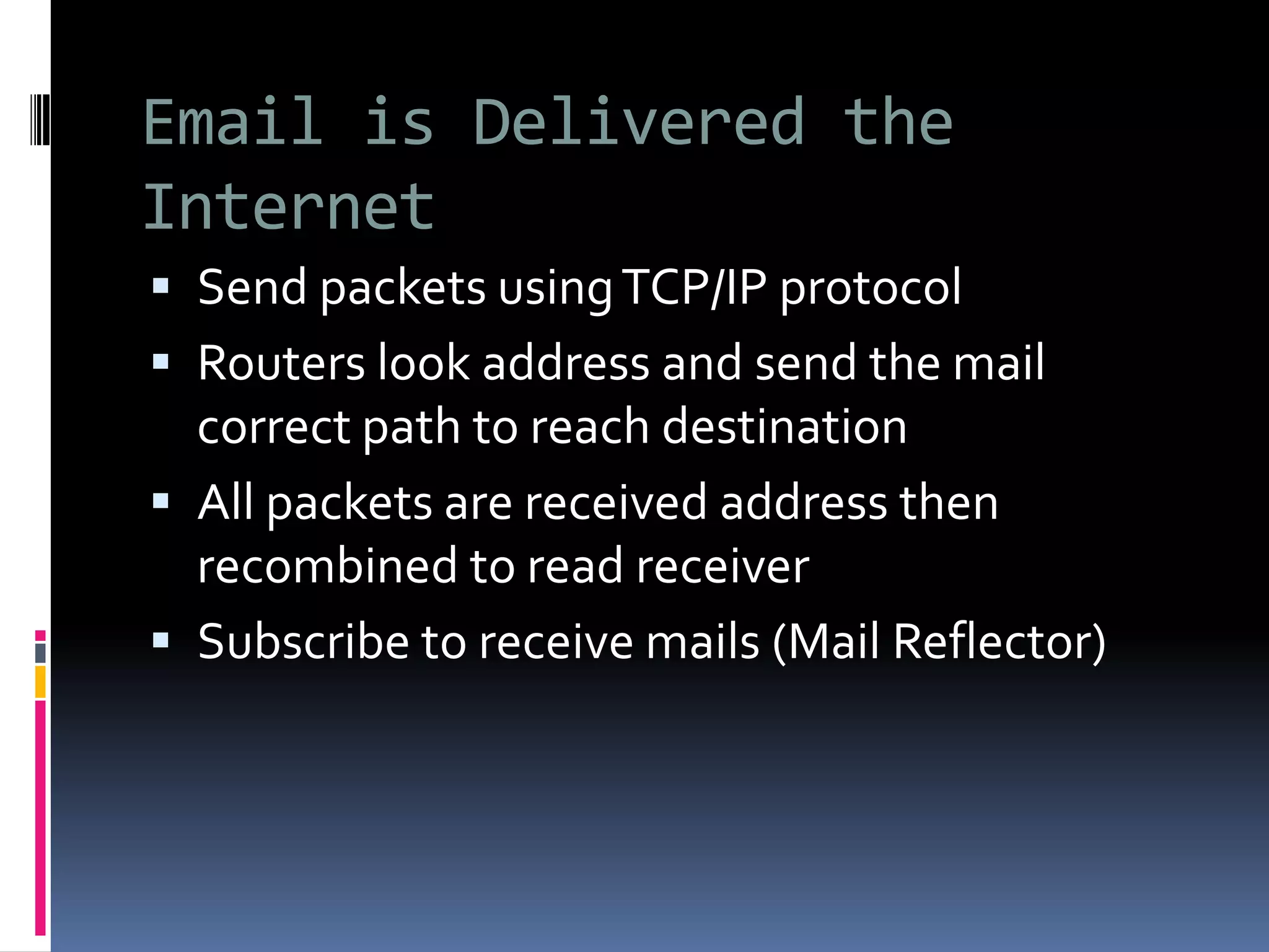 Email is Delivered the
Internet
 Send packets usingTCP/IP protocol
 Routers look address and send the mail
correct path to reach destination
 All packets are received address then
recombined to read receiver
 Subscribe to receive mails (Mail Reflector)
 