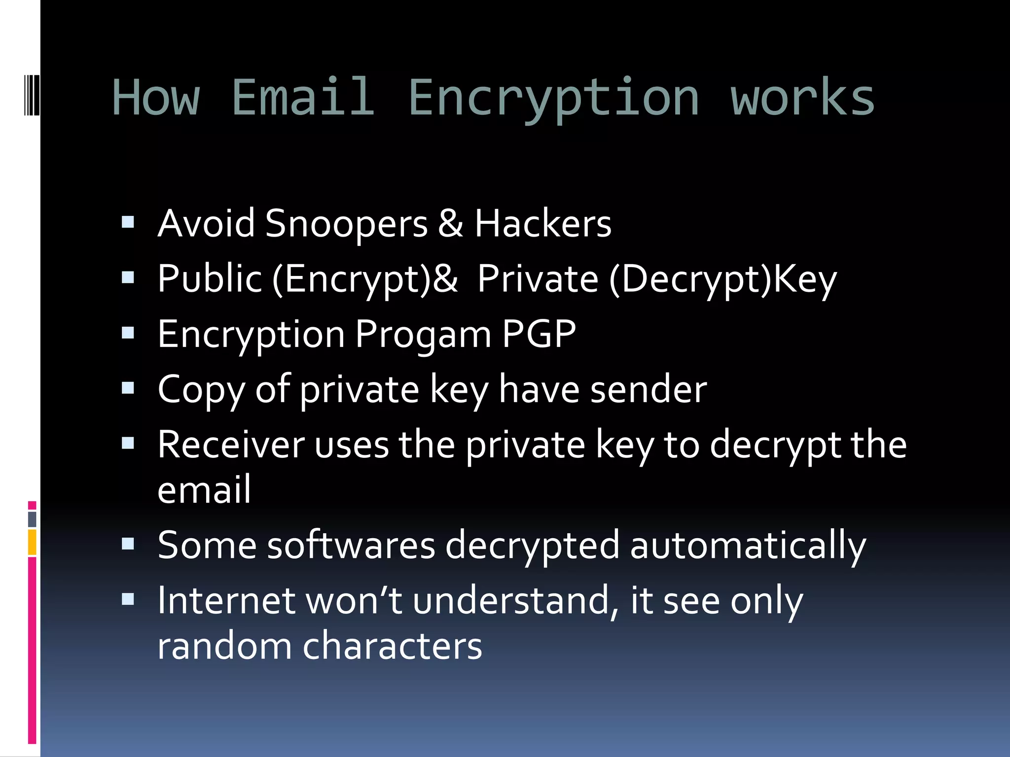 How Email Encryption works
 Avoid Snoopers & Hackers
 Public (Encrypt)& Private (Decrypt)Key
 Encryption Progam PGP
 Copy of private key have sender
 Receiver uses the private key to decrypt the
email
 Some softwares decrypted automatically
 Internet won’t understand, it see only
random characters
 
