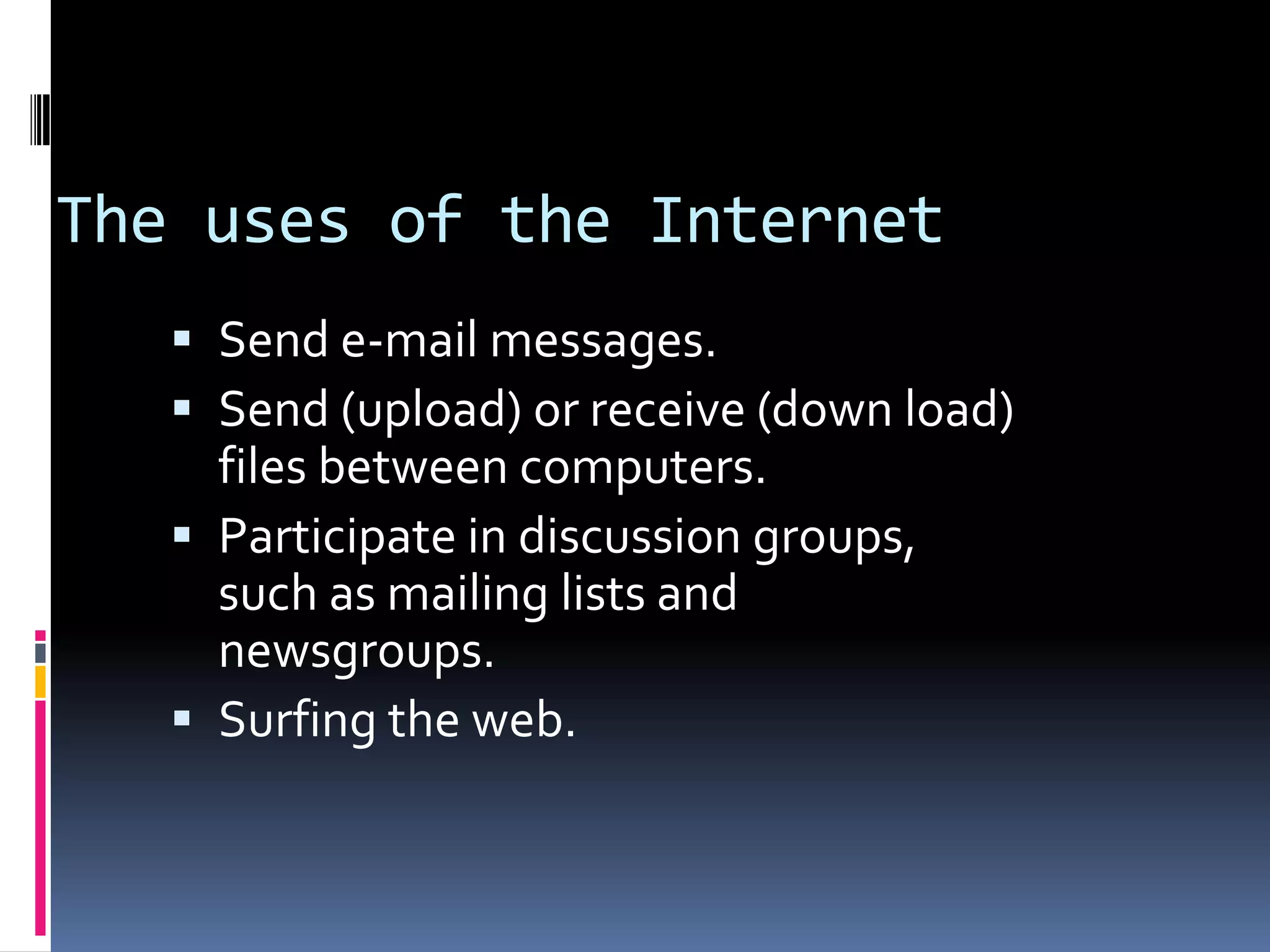 The uses of the Internet
 Send e-mail messages.
 Send (upload) or receive (down load)
files between computers.
 Participate in discussion groups,
such as mailing lists and
newsgroups.
 Surfing the web.
 