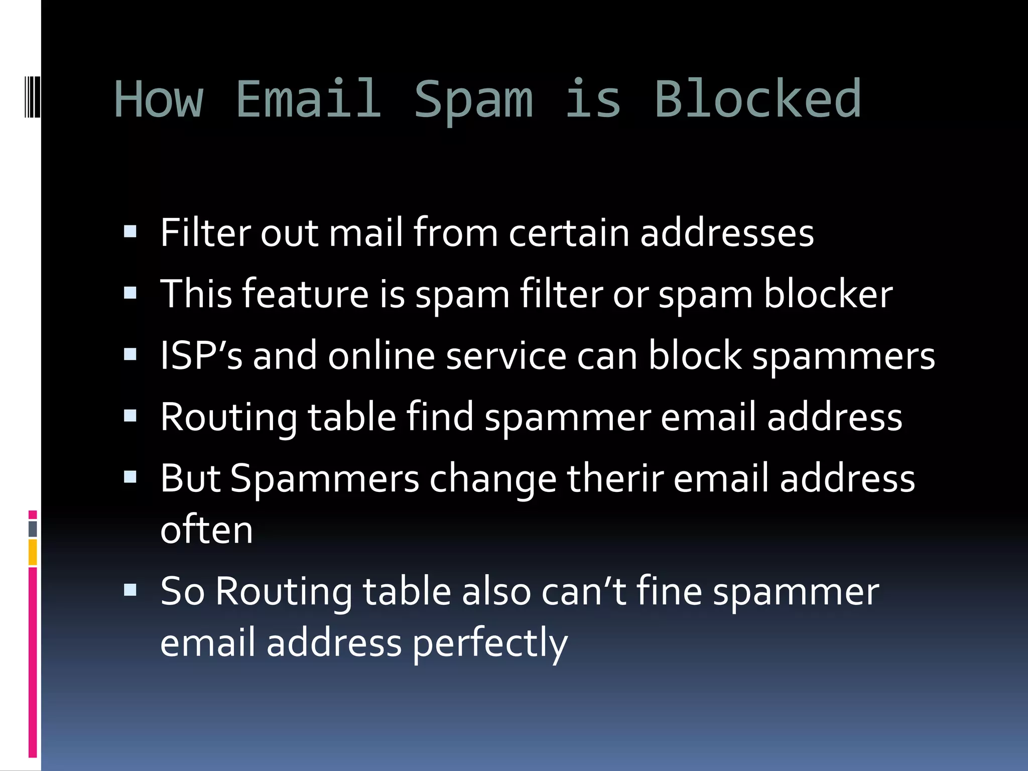 How Email Spam is Blocked
 Filter out mail from certain addresses
 This feature is spam filter or spam blocker
 ISP’s and online service can block spammers
 Routing table find spammer email address
 But Spammers change therir email address
often
 So Routing table also can’t fine spammer
email address perfectly
 