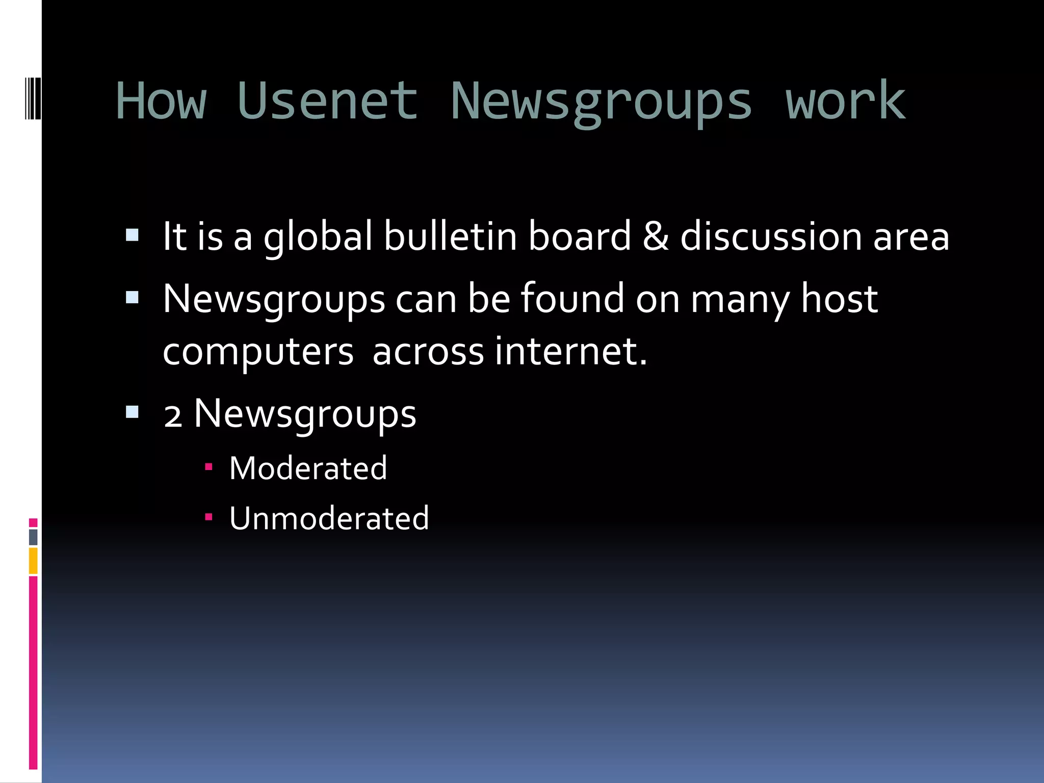 How Usenet Newsgroups work
 It is a global bulletin board & discussion area
 Newsgroups can be found on many host
computers across internet.
 2 Newsgroups
 Moderated
 Unmoderated
 