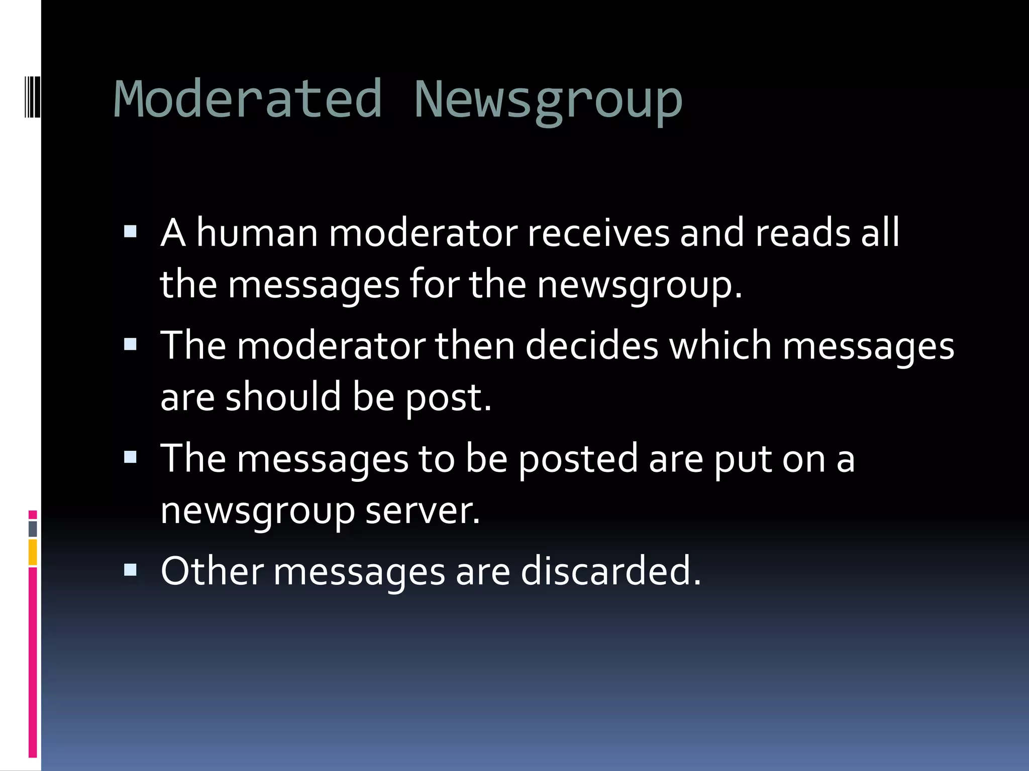 Moderated Newsgroup
 A human moderator receives and reads all
the messages for the newsgroup.
 The moderator then decides which messages
are should be post.
 The messages to be posted are put on a
newsgroup server.
 Other messages are discarded.
 