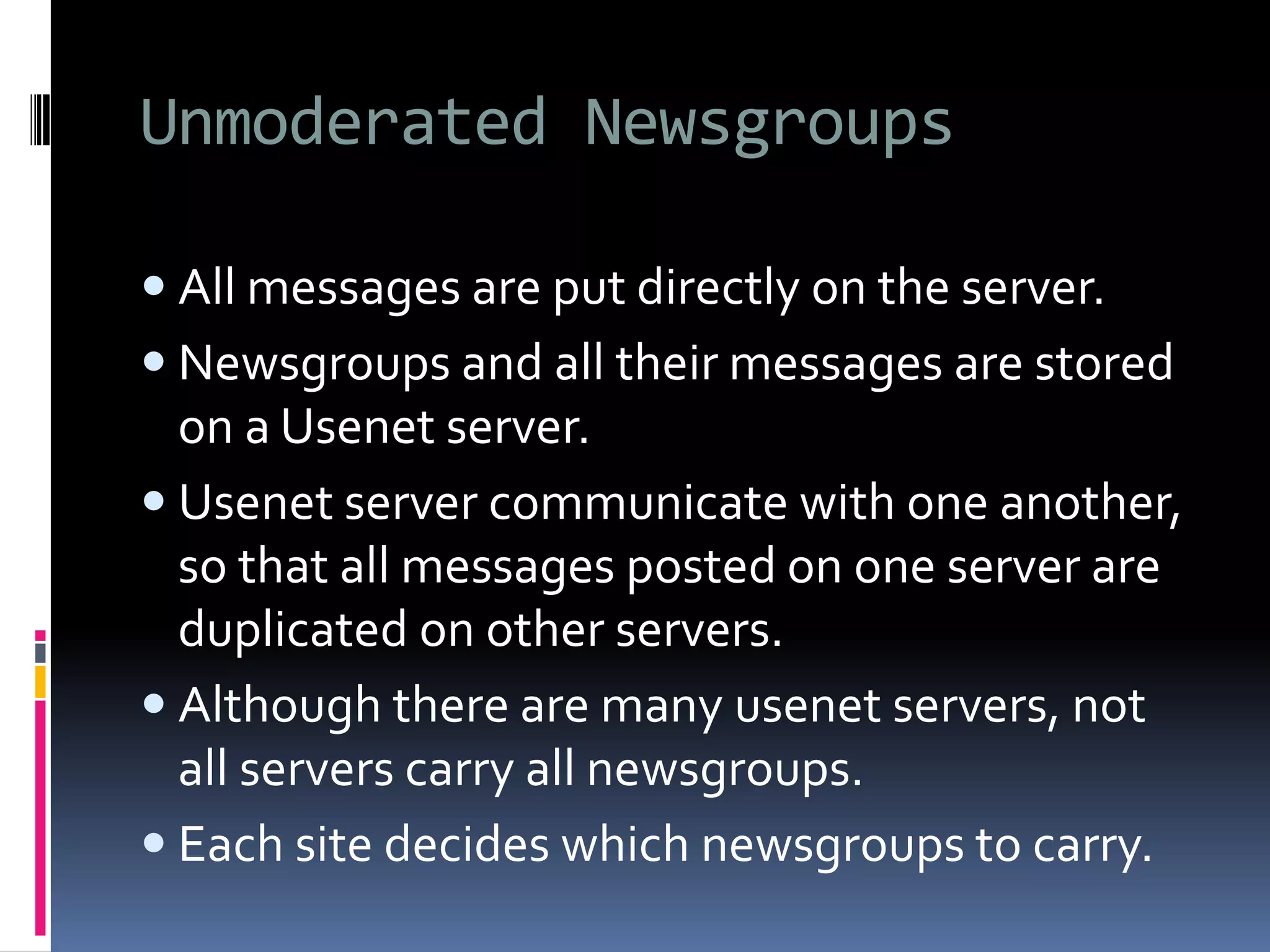 Unmoderated Newsgroups
 All messages are put directly on the server.
 Newsgroups and all their messages are stored
on a Usenet server.
 Usenet server communicate with one another,
so that all messages posted on one server are
duplicated on other servers.
 Although there are many usenet servers, not
all servers carry all newsgroups.
 Each site decides which newsgroups to carry.
 