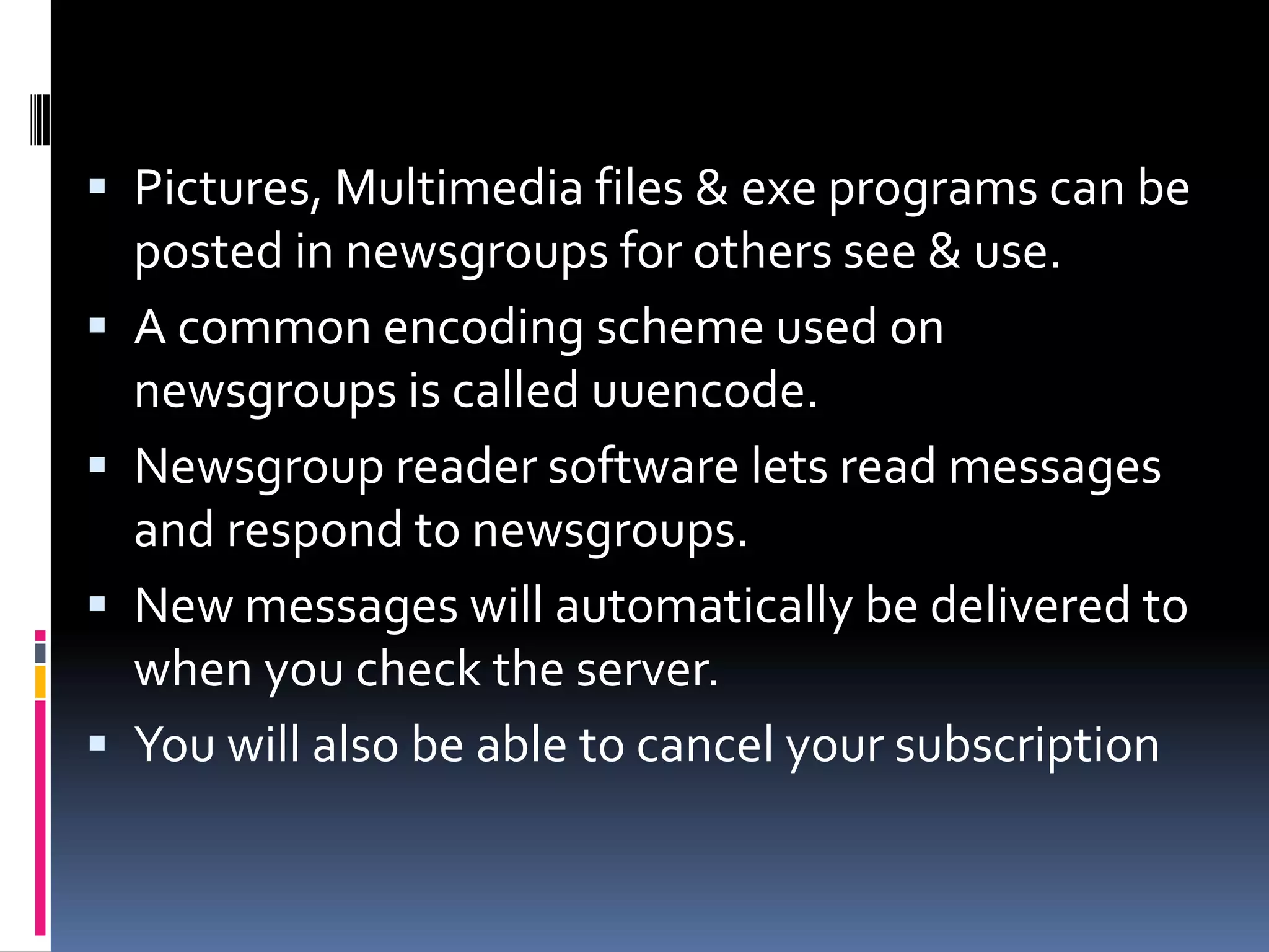  Pictures, Multimedia files & exe programs can be
posted in newsgroups for others see & use.
 A common encoding scheme used on
newsgroups is called uuencode.
 Newsgroup reader software lets read messages
and respond to newsgroups.
 New messages will automatically be delivered to
when you check the server.
 You will also be able to cancel your subscription
 